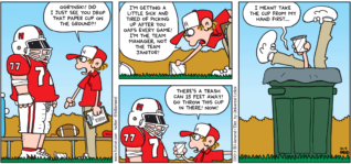 FoxTrot comic strip by Bill Amend - "Litter Bugged" published October 9, 2011 - Peter: Ogrynski! Did I just see you drop that paper cup on the ground?! I'm getting a little sick and tired of picking up after you oafs every game! I'm the team manager, not the team janitor! There's a trash can 15 feet away! Go throw this cup in there! Now! I meant take the cup from my hand first...
