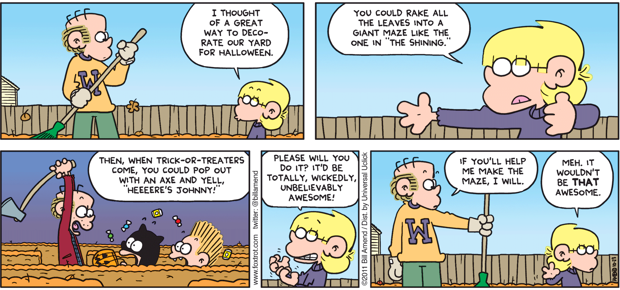 FoxTrot comic strip by Bill Amend - "Shining Moment" published October 23, 2011 - Jason: I thought of a great way to decorate our yard for halloween. You could rake all the leaves into a giant maze like the one in "The Shining." Then, when trick-or-treaters come, you could pop out with an axe and yell, "heeeere's Johnny!" Please will you do it? It'd be totally, wickedly, unbelievably awesome! Roger: If you'll help me make the maze, I will. Jason: Meh. It wouldn't be THAT awesome.