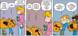 FoxTrot comic strip by Bill Amend - "Punkin Heads" published October 30, 2011 - Marcus: What do you think of our costumes? Jason: Be honest. Paige: What are you supposed to be? Marcus: Isn't it obvious? Jason: We're a couple of country pumpkins. Paige: The word is "bumpkins," and shouldn't you have southern accents, then? Jason: Well, we certainly botched THAT up. Marcus: Speak for yourself. My Lithuania came out great.