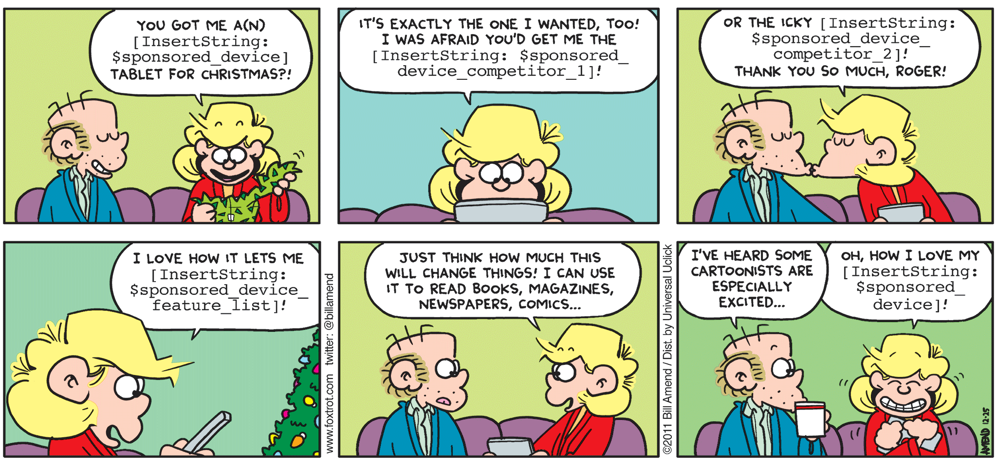 FoxTrot comic strip by Bill Amend - "[InsertString: $sponsored_title]" published December 25, 2011 - Andy: You got me a(n) (InsertString: $sponsored_device) tablet for Christmas?! It's exactly the one I wanted, too! I was afraid you'd get me the (InsertString: $sponsored_device_competitor_1)! Or the icky (InsertString: $sponsored_device_competitor_2)! Thank you so much, Roger! I love how it lets me (InsertString: $sponsored_device_feature_list)! Just think how much this will change things! I can use it to read books, magazines, newspapers, comics... Roger: I've heard some cartoonists are especially excited... Andy: Oh, how I love my (IndsertString: $sponsored_device)!
