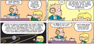 FoxTrot comic strip by Bill Amend - "Earth Years" published January 1, 2012 - Roger: Good morning Happy New Year! Jason: Oh, please. Spare me your earth-centric time labels! Roger: Huh? Jason: Just because on earth "year" has 365 "days," doesn't mean the rest of the universe has to dance to your celebrations. Maybe you should acknowledge the planet Mercury and say "Happy New Year" every few earth months! Or be nice to Jupiterians and only say it every twelfth earth year! Personally, I'm in solidarity with Pluto. I won't acknowledge a year has passed until your precious earth calendar reads 2259. Roger: You REALLY don't want to turn 11, do you?! Jason: That's when Peter says he started liking girls! Do you blame me?!