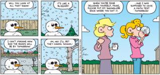 FoxTrot comic strip by Bill Amend - "Global Weather" published January 15, 2012 - Paige: Will you look at all that snow? It's like a blizzard! I can't imagine how bad the roads will be by tomorrow! Oh, no! I'll bet they cancel school! Andy: When you're done deluding yourself, Paige, please put my snowglobe back where you got it. Paige: ...And I was supposed to have a math test tomorrow!
