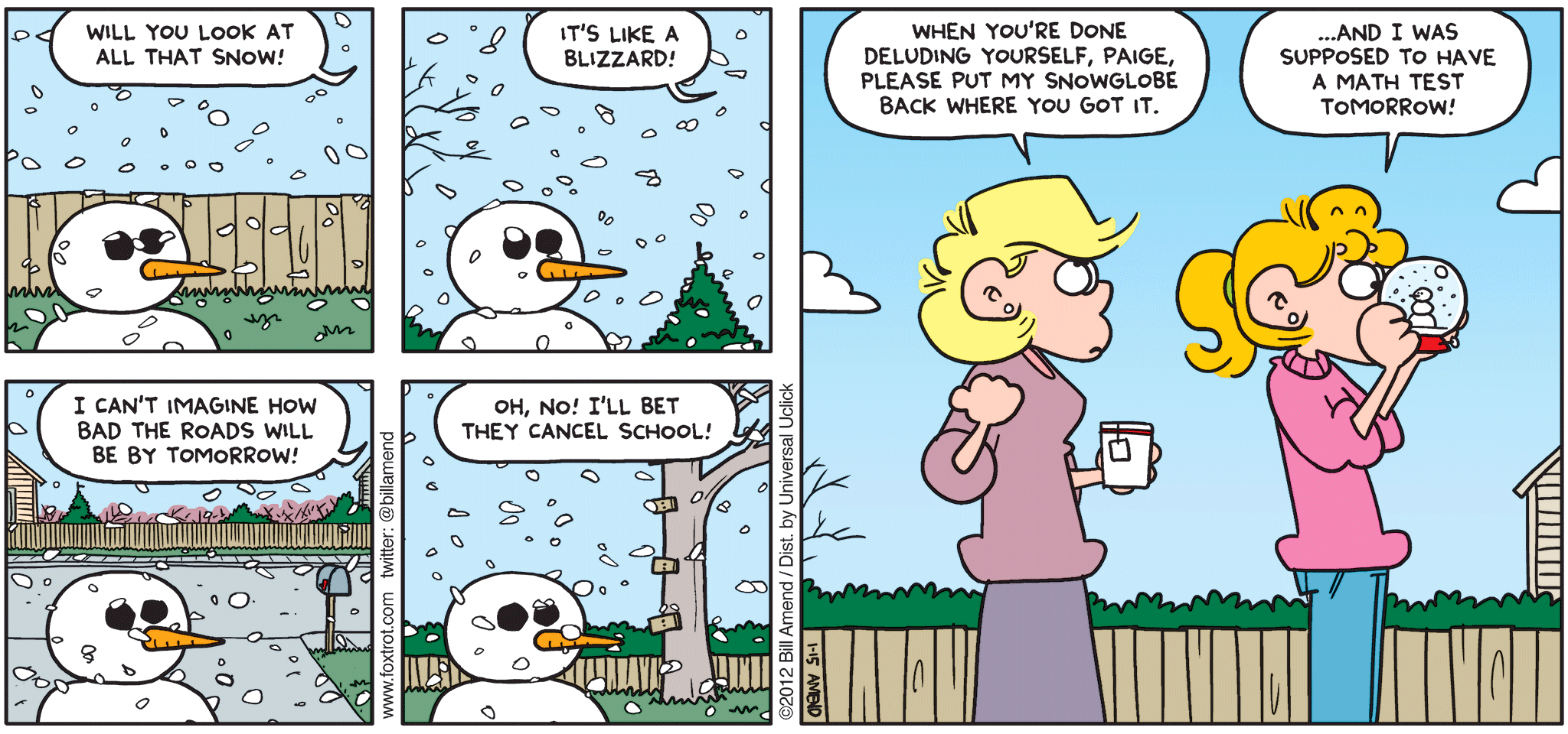 FoxTrot comic strip by Bill Amend - "Global Weather" published January 15, 2012 - Paige: Will you look at all that snow? It's like a blizzard! I can't imagine how bad the roads will be by tomorrow! Oh, no! I'll bet they cancel school! Andy: When you're done deluding yourself, Paige, please put my snowglobe back where you got it. Paige: ...And I was supposed to have a math test tomorrow!