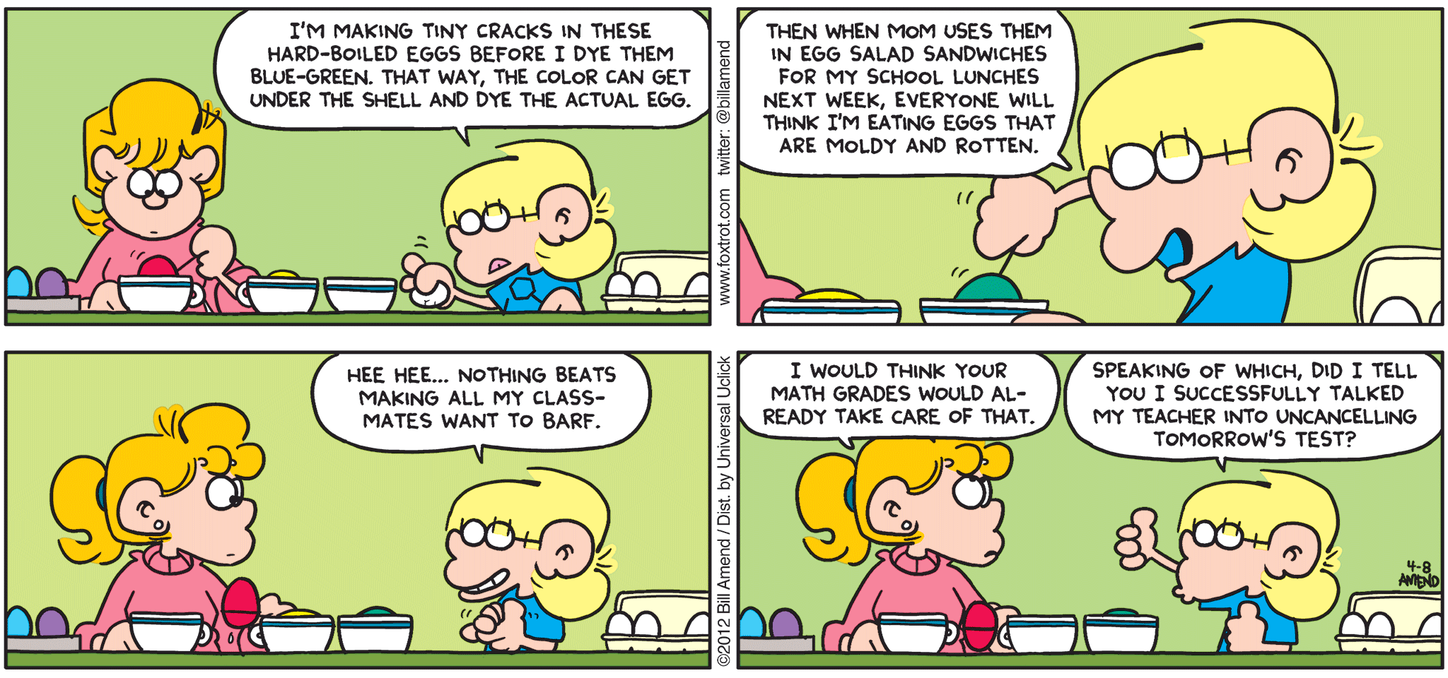 FoxTrot comic strip by Bill Amend - "Rotten Eggs" published April 8, 2012 - Jason: I'm making tiny cracks in these hard-boiled eggs before I dye them blue-green. That way, the color can get under the shell and dye the actual egg. Then when mom uses them in egg salad sandwiches for my school lunches next week, everyone will think I'm eating eggs that are moldy and rotten. Hee hee...nothing beats making all my classmates want to barf. Paige: I would think your math grades would already take care of that. Jason: Speaking of which, did I tell you I successfully talked my teacher into uncancelling tomorrow's test?