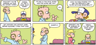 FoxTrot comic strip by Bill Amend - "Shouldn't You Be Working?" published April 15, 2012 - Roger: Shouldn't you be working on your big history paper? Peter: Sheesh, I'll get it done. Don't worry. Roger: It's due in two days, Peter! How far along are you? Peter: Um... Roger: Have you even started it?!? Are you serious?!? And you're watching basketball?!? Get upstairs this instant! Work before pleasure! C'mon, chop chop! Honestly! Andy: Shouldn't you be working on our taxes? Roger: Sheesh, I'll get them done. Don't worry.
