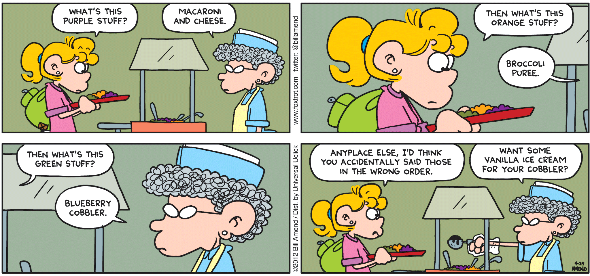 FoxTrot comic strip by Bill Amend - "Food Coloring" published April 29, 2012 - Paige: What's this purple stuff? woman: Macaroni and cheese. Paige: Then what's this orange stuff? woman: Broccoli puree. Paige: Then what's this green stuff? woman: Blueberry cobbler. Paige: Anyplace else, I'd think you accidentally said those in the wrong order. woman: Want some vanilla ice cream for your cobbler?