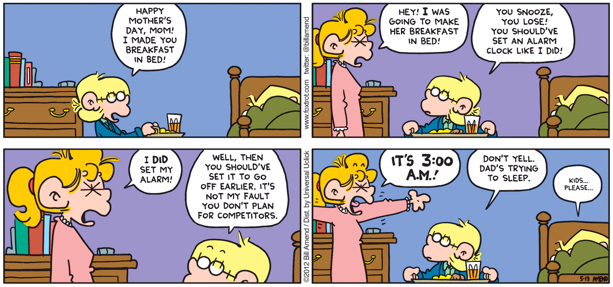 FoxTrot comic strip by Bill Amend - "You Snooze You Lose published May 13, 2012 - Jason: Happy Mother's Day, Mom! I made you breakfast in bed! Paige: Hey! I was going to make her breakfast in bed! Jason: You snooze, you lose! You should've set an alarm clock like I did! Paige: I DID set my alarm! Jason: Well, then you should've set it to go off earlier. It's not my fault you didn't plan for competitors. Pagie: IT'S 3:00 A.M.! Jason: Don't yell. Dad's trying to sleep. Andy: Kids....please...