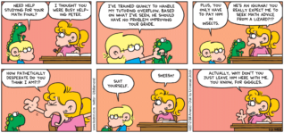 FoxTrot comic strip by Bill Amend - "But Just for Giggles" published May 20, 2012 - Jason: Need help studying for your math final? Paige: I thought you were busy helping Peter. Jason: I've trained Quincy to handle my tutoring overflow. Based on what I've seen, he should have no problem improving your grade. Plus, you only have to pay him in insects. Paige: He's an iguana! You really expect me to seek math advice from a lizard?!? How pathetically desperate do you think I am?!? Jason: Suit yourself. Paige: Sheesh! Actually, why don't you just leave him here with me. You know, for giggles.