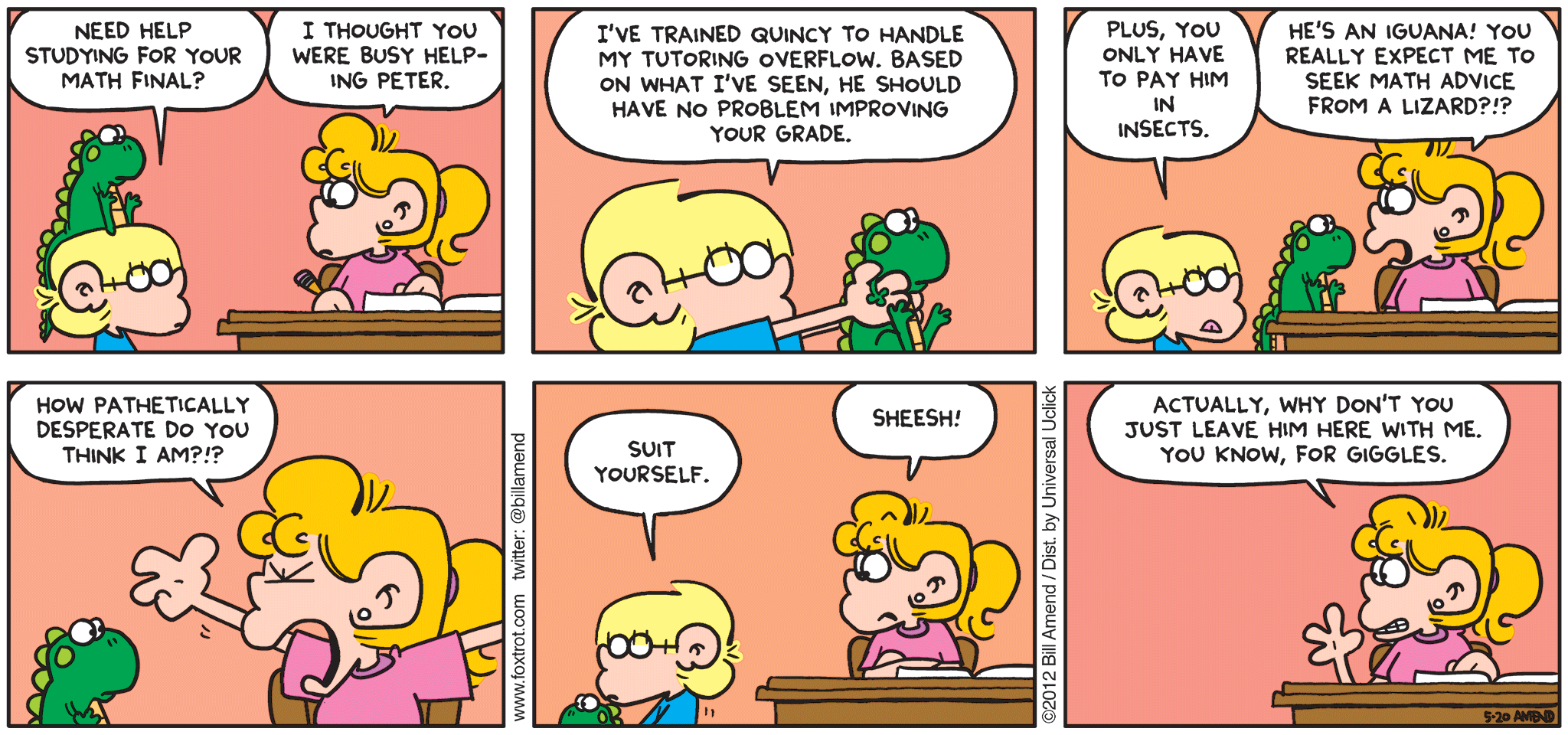 FoxTrot comic strip by Bill Amend - "But Just for Giggles" published May 20, 2012 - Jason: Need help studying for your math final? Paige: I thought you were busy helping Peter. Jason: I've trained Quincy to handle my tutoring overflow. Based on what I've seen, he should have no problem improving your grade. Plus, you only have to pay him in insects. Paige: He's an iguana! You really expect me to seek math advice from a lizard?!? How pathetically desperate do you think I am?!? Jason: Suit yourself. Paige: Sheesh! Actually, why don't you just leave him here with me. You know, for giggles.
