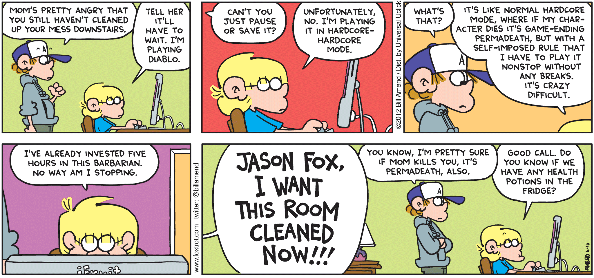 FoxTrot comic strip by Bill Amend - "Permadeath" published June 10, 2012 - Peter: Mom's pretty angry that you still haven't cleaned up your mess downstairs? Jason: Tell her it'll have to wait. I'm playing Diablo. Peter: Can't you just pause or save it? Jason: Unfortunately, no. I'm playing it in hardcore-hardcore mode. Peter: What's that? Jason: It's like normal hardcore mode, where if my character dies it's game-ending permadeath, but with a self-imposed rule that I have to play it nonstop without any breaks. It's crazy difficult. I've already invested five hours in this barbarian. No way am I stopping Andy: JASON FOX, I WANT THIS ROOM CLEANED NOW!!! Peter: You know, I'm pretty sure if mom kills you, it's permadeath, also. Jason: Good call, do you know if we have any health potions in the fridge?