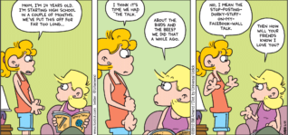FoxTrot comic strip by Bill Amend - "The Talk" published June 24, 2012 - Paige: Mom, I'm 14 years old. I'm starting high school in a couple of months. We've put this off for far too long. I think it's time we had "the talk". Andy: About the birds and the bees? We did that a while ago. Paige: No, I mean the stop-posting-dorky-stuff-on-my-Facebook-wall talk. Andy: Then how will your friends know I love you?