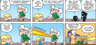 FoxTrot comic strip by Bill Amend - "Dragon Dreams" published July 15, 2012 - Jason: Woah, Paige! You bleached your hair? Paige: I'm Daenerys Targaryen, mother of dragons. Jason: Since when do you cosplay? Paige: This isn't cosplay. We're in a dream, obviously. Jason: Well, it's not MY dream. I'm always White Walker in my "Game of Thrones" dreams. Paige: Well, it's certainly not MY dream. I don't even know what a Daenerys is. Jason: Well then whose dream is this? Peter: Quincy's sure sleeping a lot these days. Jason: Is it just me, or is he smiling?