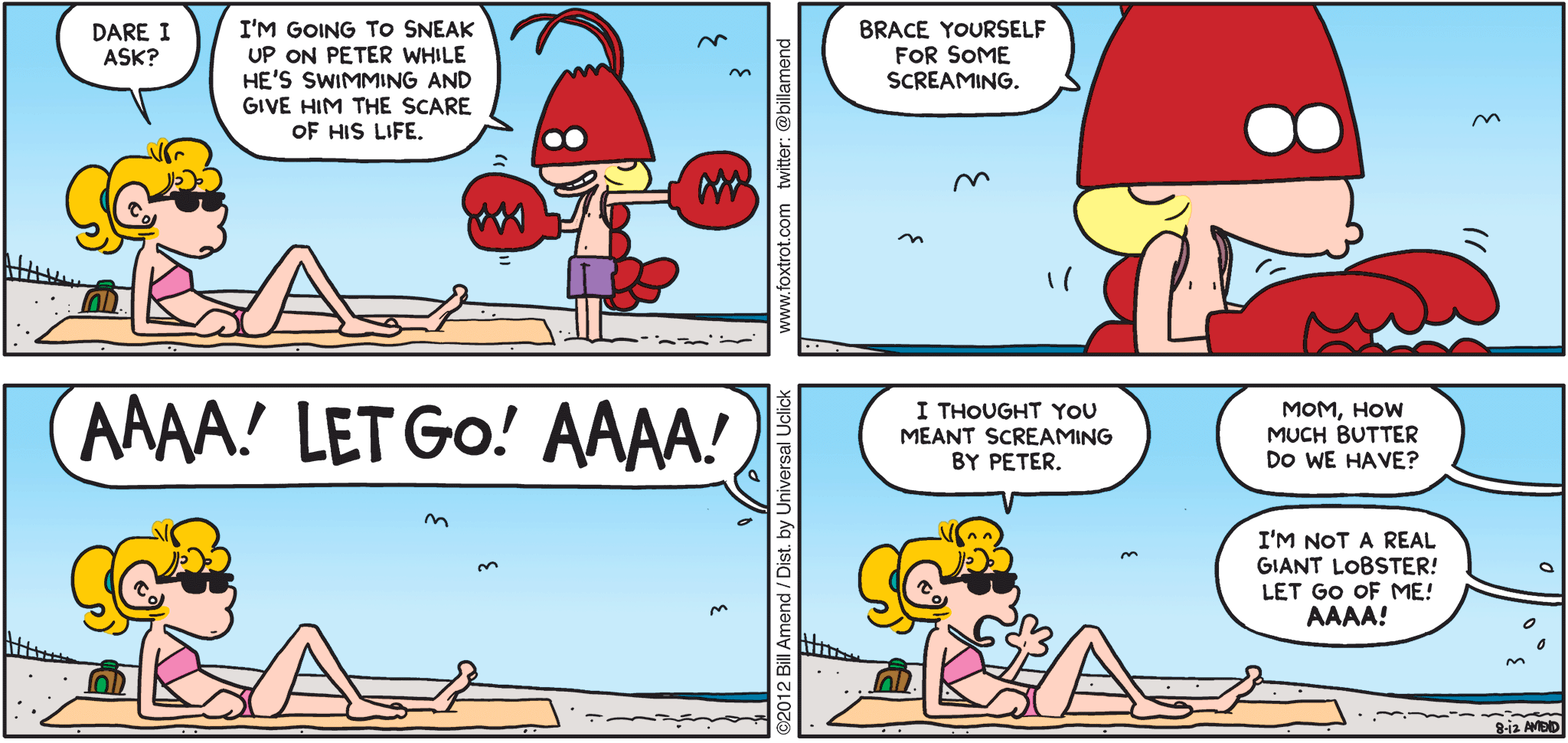FoxTrot comic strip by Bill Amend - "Crock Lobster" published August 12, 2012 - Paige: Dare I ask? Jason: I'm going to sneak up on Peter while he's swimming and give him the scare of his life. Brace yourself for some screaming. AAAA! LET GO! AAAA! Paige: I thought you meant screaming by Peter. Peter: Mom, how much butter do we have? Jason: I'm not a real giant lobster! Let go of me! AAAA!