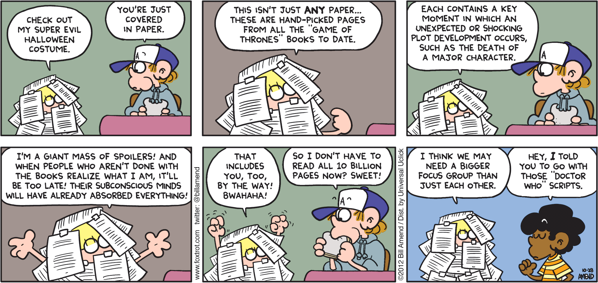 FoxTrot comic strip by Bill Amend - "Don’t Spoil It" published October 28, 2012 - Jason: Check out my super evil Halloween costume. Peter: You're just covered in paper. Jason: This isn't just ANY paper...these are hand-picked pages from all the "Game of Thrones" books to date. Each contains a key moment in which an unexpected or shocking plot development occurs, such as the death of a major character. I'm a giant mass of spoilers! And when people who aren't done with the books realize what I am, it'll be too late! Their subconscious minds will have already absorbed everything! That includes you, too, by the way! Bwahaha! Peter: So I don't have to read all 10 billion pages now? Sweet! Jason: I think we may need a bigger focus group than just each other. Marcus: Hey, I told you to go with those "Doctor Who" scripts.