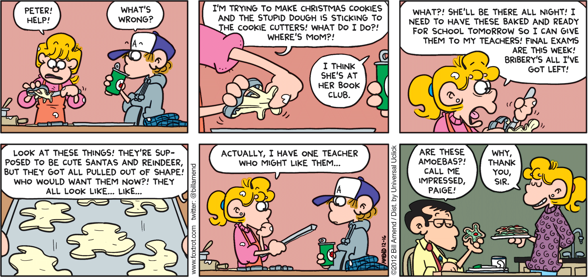 FoxTrot comic strip by Bill Amend - "Cookie Science" published December 16, 2012 - Paige: Peter! Help! Peter: What's wrong? Paige: I'm trying to make Christmas cookies and the stupid dough is sticking to the cookie cutters! What do I do?! Where's Mom?! Peter: I think she's at her book club. Paige: What?! She'll be there all night! I need to have these baked and ready for school tomorrow so I can give them to my teachers! Final exams are this week! Bribery's all I've got left! Look at these things! They're supposed to be cute Santas and reindeer, but they got all pulled out of shape! Who would want them now?! They all look like...like...Actually, I have one teacher who might like them... Man: Are these amoebas?! Call me impressed, Paige! Paige: Why, thank you,