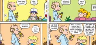FoxTrot by Bill Amend - "Don’t Ask" published January 27, 2013 - Roger: How was school? Peter: Don't ask. Roger: How was school? Paige: Don't ask. Roger: How was school? Jason: Well, let's see... Peter and Paige: We tried to warn you, Dad. Roger: Son, can you pause while I get another beer? I forgot you had a test today. Jason: ...So then on problem 118 I substituted the 2x+7 I'd obtained in 11a which yielded...