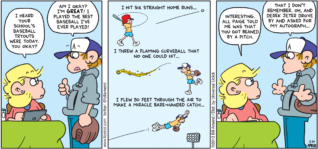 FoxTrot by Bill Amend - "Am I Okay?" published March 24, 2013 - Andy: I heard your school's baseball tryouts were today. You okay? Peter: Am I okay? I'm GREAT! I played the best baseball I've ever played! I hit six straight home runs. I threw a flaming curveball that no one could hit...I flew 50 feet through the air to make a miracle bare-handed catch... Andy: Interesting. All Paige told me was that you got beaned by a pitch. Peter: That I don't remember. Oh, and Derek Jeter drove by and asked for my autograph...