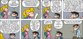 FoxTrot by Bill Amend - "NDA Tryouts" published May 5, 2013 - Paige: What's this? Morton: It's my signed non disclosure agreement. It prohibits me from publicly divulging any information about our relationship. Paige: We don't HAVE a relationship. Morton: Not, yet, but if somehow we ever did and I told anyone, under the terms of this NDA I'd owe you a billion dollars. In this era of social media, knowing who you can trust to keep private matters private is increasingly important. I thought you'd take some comfort in knowing that my discretion is now contractually guaranteed. Allow me to demonstrate. Pretend you were to say something like "Morton, I secretly love you. You are the hottest guy in the school and especially the robotics club. Let's make out behind the physics lab." Watch how quiet I'd keep it. Oh, wait, I guess you'd need to actually say if for the demo to work. Paige: Morton, dream on! Morton: No, no, it's Morton...I...secretly... Dr. Ling: Did one of you kids drop this $1 billion I.O.U.?