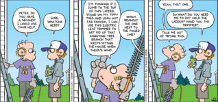 FoxTrot by Bill Amend - "I’m Counting On You, Son" published July 7, 2013 - Roger: Peter, do you have a second? I could use your help. Peter: Sure. Whatcha need? Roger: I'm thinking if I climb to the top of this ladder, stand on my tippy toes and lean out far enough, I can use this electric leaf trimmer to get rid of that annoying tree branch that keeps hitting the house when there's wind. Peter: Which branch? The one next to the power line? Roger: Yeah, that one. Peter: So what do you need me to do? Hold the ladder? Hand you the trimmer? Roger: Talk me out of trying this.