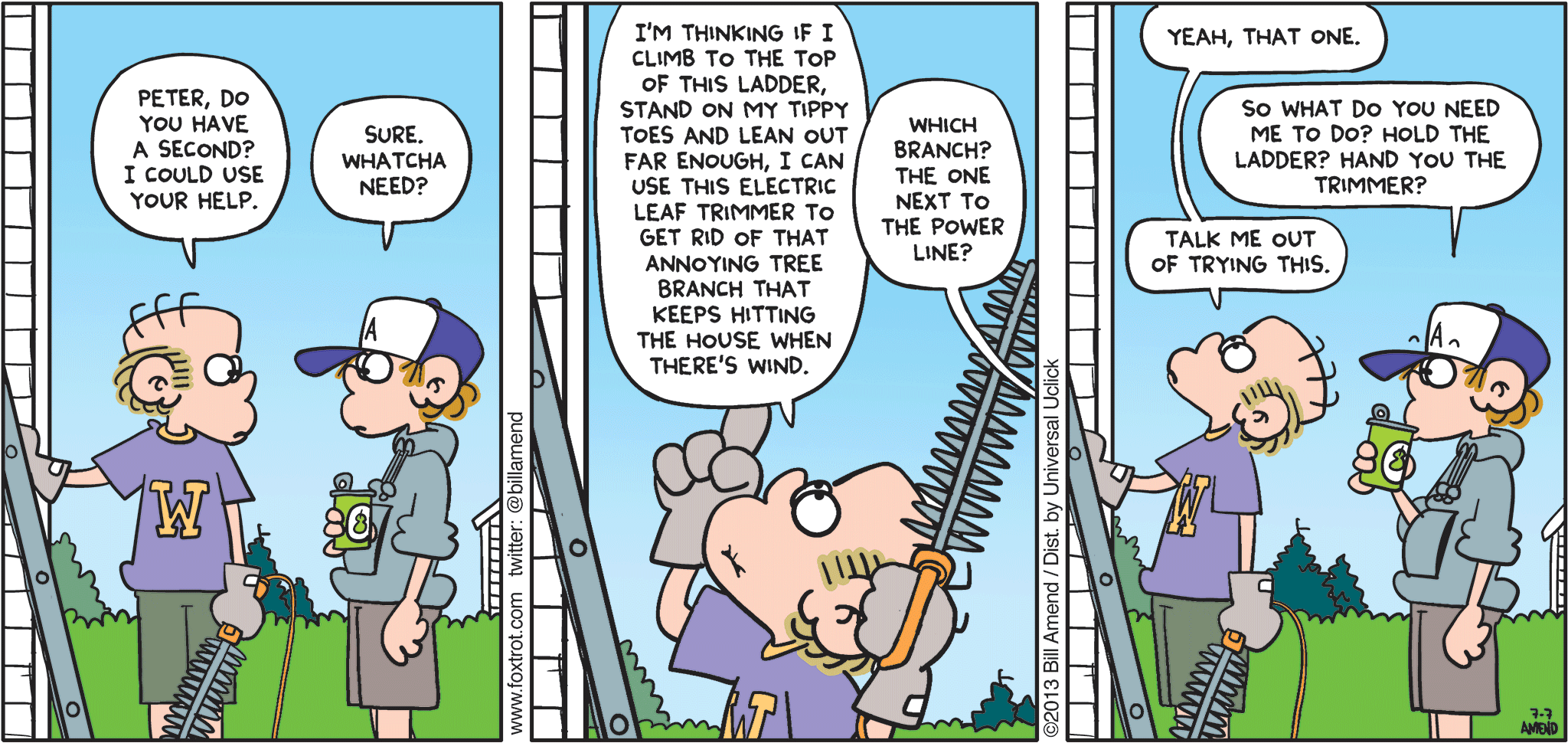 FoxTrot by Bill Amend - "I’m Counting On You, Son" published July 7, 2013 - Roger: Peter, do you have a second? I could use your help. Peter: Sure. Whatcha need? Roger: I'm thinking if I climb to the top of this ladder, stand on my tippy toes and lean out far enough, I can use this electric leaf trimmer to get rid of that annoying tree branch that keeps hitting the house when there's wind. Peter: Which branch? The one next to the power line? Roger: Yeah, that one. Peter: So what do you need me to do? Hold the ladder? Hand you the trimmer? Roger: Talk me out of trying this.
