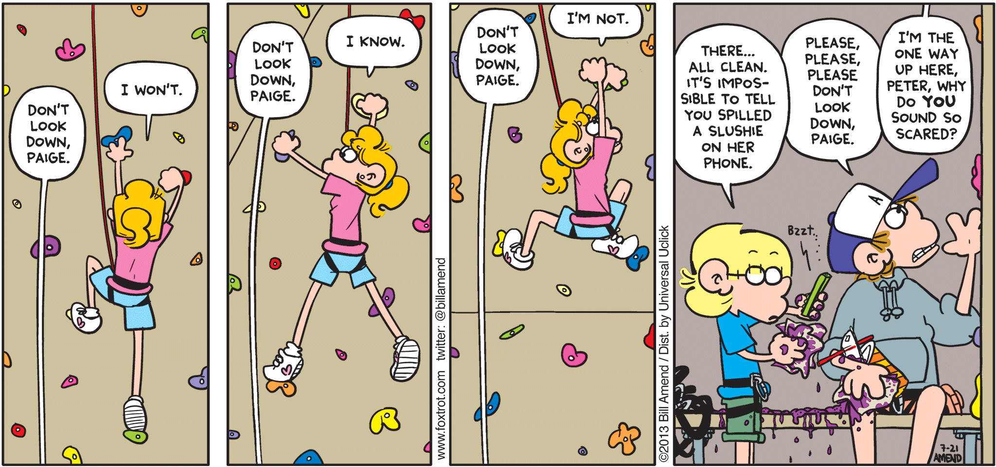 FoxTrot by Bill Amend - "Don't Look Down!" published July 21, 2013 - Peter: Don't look down, Paige. Paige: I won't. Peter: Don't look down, Paige. Paige: I know. Peter: Don't look down, Paige. Paige: I'm not. Jason: There...all clean. It's impossible to tell you spilled a slushie on her phone. Peter: Please, please, please don't look down, Paige. Paige: I'm the one up here, Peter. Why do YOU sound so scared?