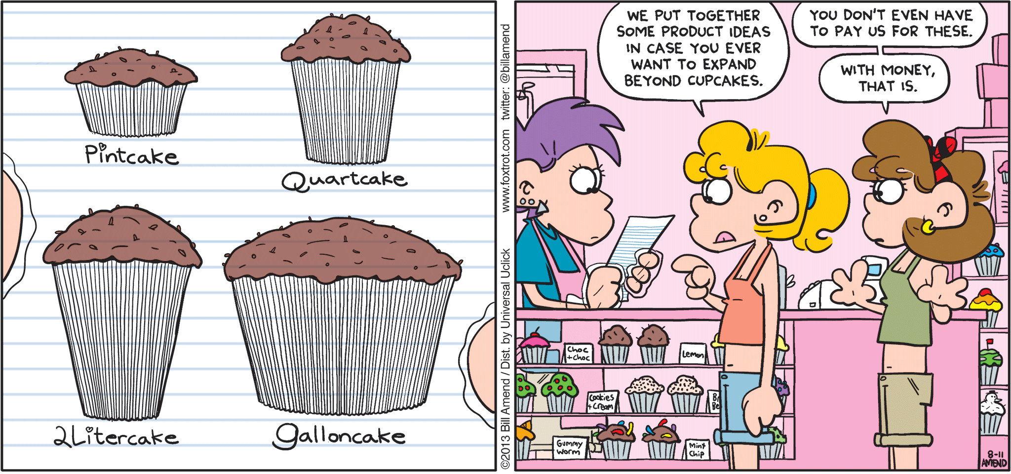 FoxTrot by Bill Amend - "Thinking Big" published August 11, 2013 - Paige: We put together some product ideas in case you ever want to expand beyond cupcakes. Girl: You don't even have to pay us for these. With money, that is.