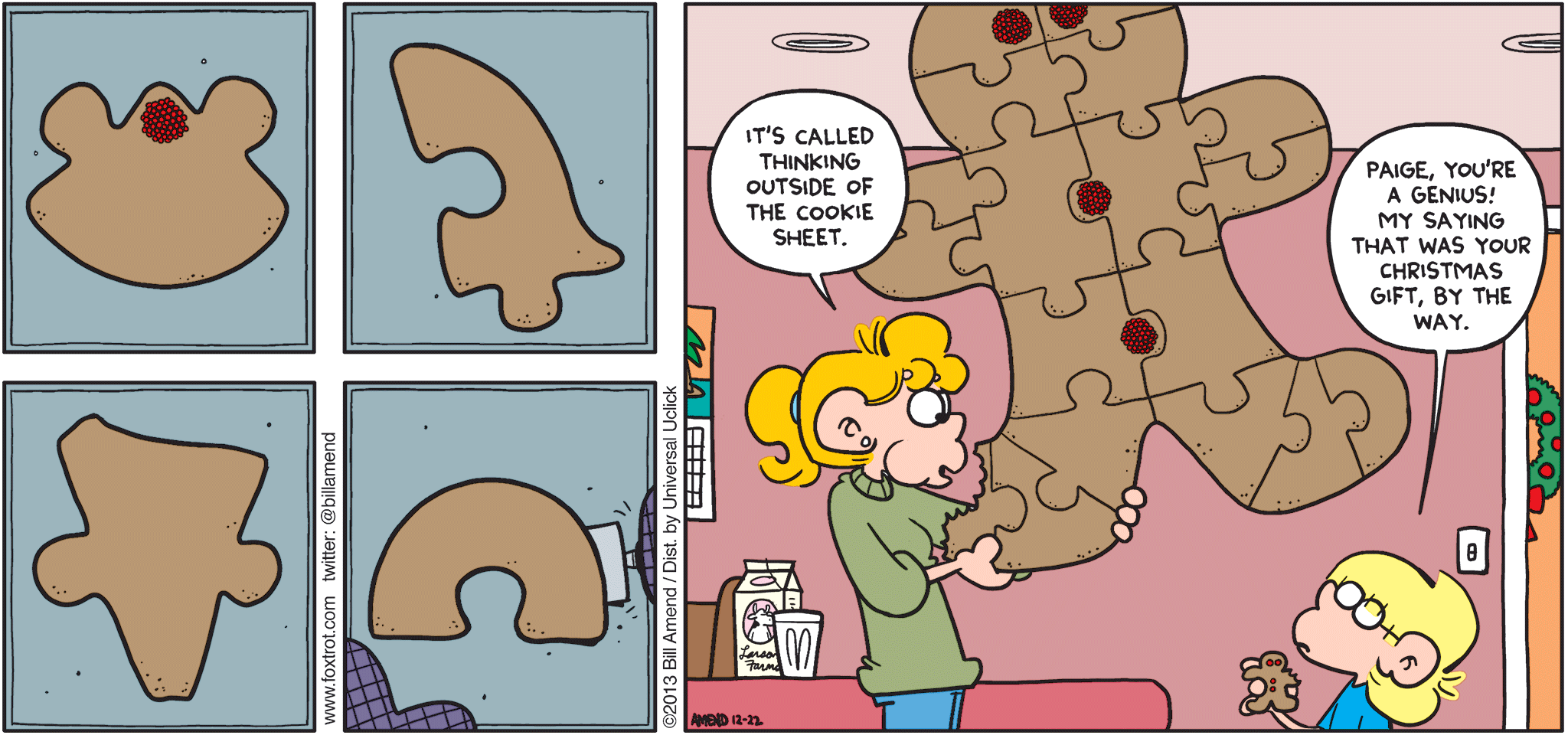 FoxTrot by Bill Amend - "Some Assembly Desired" published December 22, 2013 - Paige: It's called thinking outside the cookie sheet. Jason: Paige, you're a genius! My saying that was your Christmas gift, by the way.