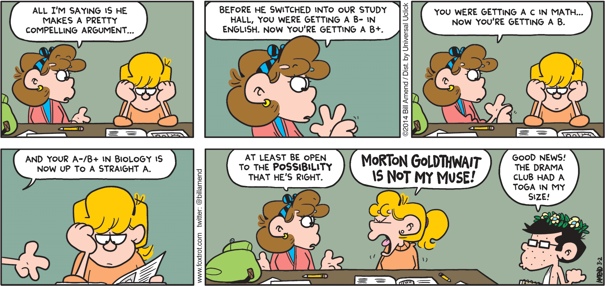 FoxTrot by Bill Amend - "Good Muse, Bad Muse" published March 2, 2014 - Girl: All I'm saying is he makes a pretty compelling argument...Before he switched into our study hall, you were getting a B- in English. Now you're getting a B+. You were getting a C in math...now you're getting a B. And your A-/B- in biology is now up to a straight A. at least be open to the POSSIBILITY that he might be right. Paige: MORTON GOLDTHWAIT IS NOT MY MUSE! Morton: Good news! The drama club had a toga in my size!