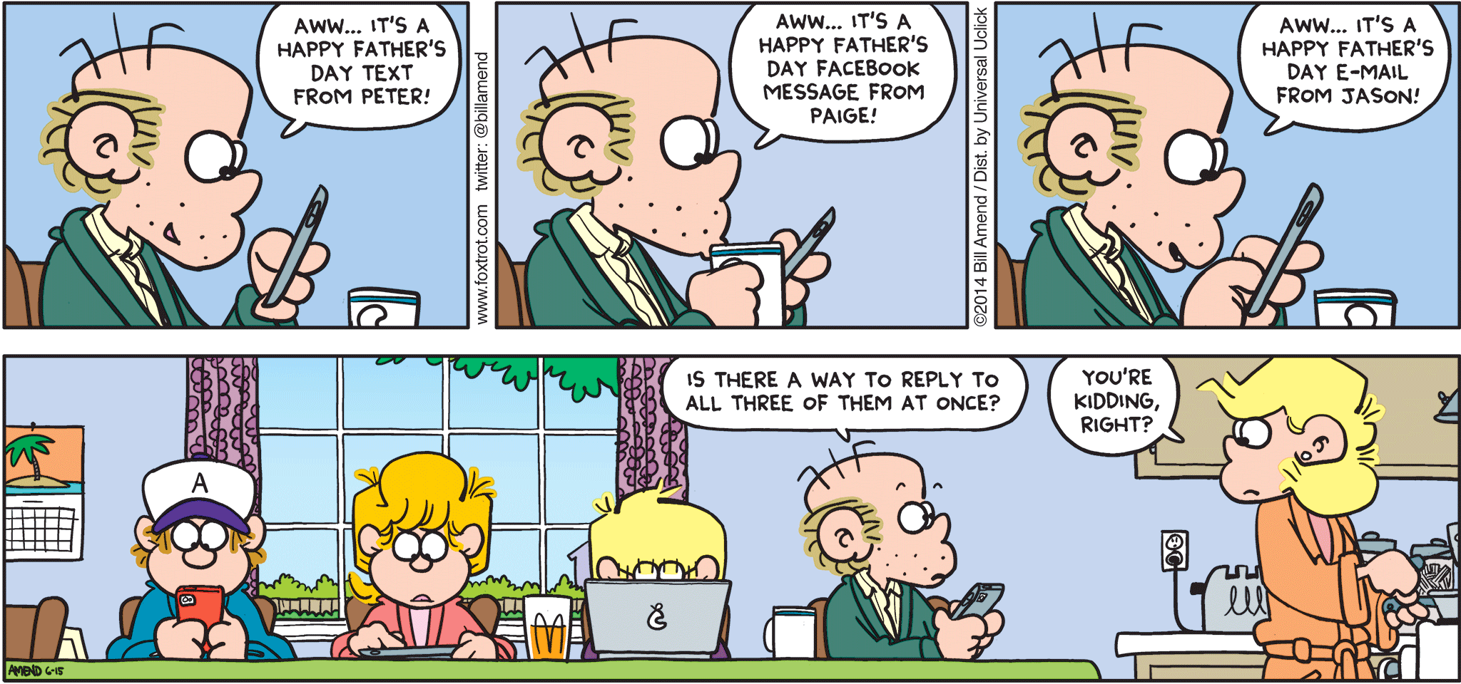FoxTrot by Bill Amend - "Reply All" published June 15, 2014 - Roger: Aww...it's a Happy Father's Day text from Peter! Aww...it's a Happy Father's Day Facebook message from Paige. Aww...it's a Happy Father's Day e-mail from Jason! Is there a way to reply to all three of them at once? Andy: You're kidding, right?