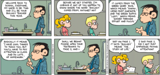 FoxTrot by Bill Amend - "Knowledge Most Awesome" published August 24, 2014 - Dr. Ting: Welcome back to school, everyone. My name is Dr. Ting and I'll be your biology teacher this year. Before we get started, I'm curious if any of you happen to know where the word "biology" comes from, anyone? No? It comes from the Greek word "bios," which means "knowledge most awesome," and the Greek suffix "logy," which means "gained through effort and focus." Basically it means "I have cool things to teach you, but you'll have to pay attention in class and do lots of homework." Shall we begin? Please open your textbooks to page 2, and - Paige: Sir? on page 1 it says "biology" means "the study of life." Dr. Ting: I said page 2, did I not just emphasize paying attention?