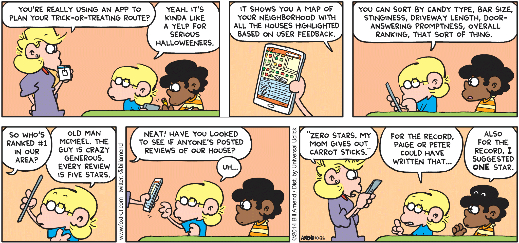 Halloween Comics - FoxTrot by Bill Amend - "Route Vegetables" published October 26, 2014 - Andy: You're really using an app to plan your trick-or-treating route? Jason: Yeah. It's kinda like a Yelp for serious Halloweeners. Jason: It shows you a map of your neighborhood with all the houses highlighted based on user feedback. You can sort by candy type, bar size, stinginess, driveway length, door-answering proptness, overall ranking, that sort of thing. Andy: So who's ranked #1 in our area? Jason: Old man McMeel. The guys is crazy generous. Every review is five stars. Andy: Neatt! Have you looked to see if anyone's posted reviews of our house? Jason: Uh... Andy: "Zero stars. My mom gives out carrot sticks." Jason: For the record, Paige or Peter could have written that... Marcus: Also for the record, I suggested ONE star.