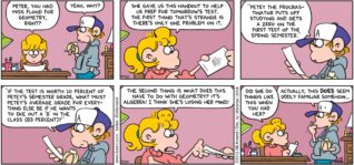 FoxTrot by Bill Amend - "Petey the Procrastinator" published January 25, 2015 - Paige: Peter, you had Miss Flood for geometry class, right? Peter: Yeah, why? Paige: She gave us this handout to help us prep for tomorrow's test. The first thing that's strange is there's only one problem on it. Peter: "Petey the procrastinator puts off studying and gets a zero on the first test of the spring semester." "If the test is worth 10 percent of Petey's semester grade, what must Petey's average grade for everything else be if he wants to eke out a 'B' in the class (83 percent)?" Paige: The second thing is what does this have to do with geometry? It's algebra! I think she's losing her mind! Did she do things like this when you had her? Peter: Actually, this DOES seem oddly familiar somehow...