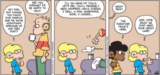 FoxTrot by Bill Amend - "Minor Assistance" published March 29, 2015 - Jason: Hey Dad, any chance you could give marcus and me some assistance sprucing up our tree fort? Roger: Are you kidding? I'd be happy to help! I'll go grab my tools. Let's see, you'll probably need hammers, nails, screws, a drill, a saw, sandpaper, roper, a ladder... Marcus: The furniture truck's here. Jason: Dad, come back! We just need your credit card!