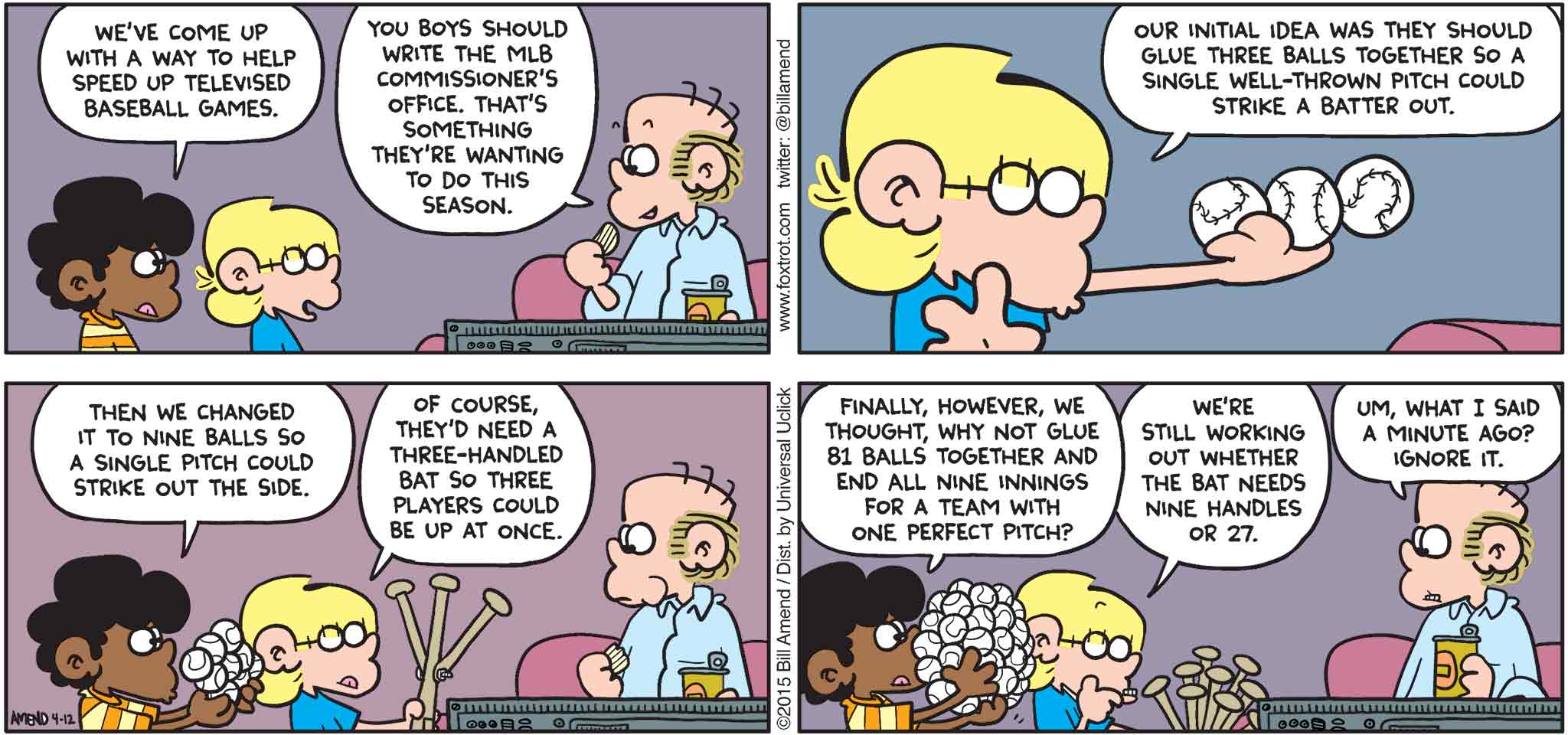 FoxTrot by Bill Amend - "Speedball" published April 12, 2015 - Marcus: We've come up with a way to help speed up televised baseball games. Roger: You boys should write the MLB commissioner's office. That's something they're wanting to do this season. Jason: Our initial idea was they should glue three balls together so a single well-thrown pitch could strike a batter out. Marcus: Then we changed it to nine balls so a single pitch could strike out the side. Jason: Of course, they'd need a three-handled bat so three players could be up at once. Marcus: Finally, however, we thought, why not glue 81 balls together and end all nine innings for a team with one perfect pitch? Jason: We're still working out whether the bat needs nine handles or 27. Roger: Um, what I said a minute ago? Ignore it. 