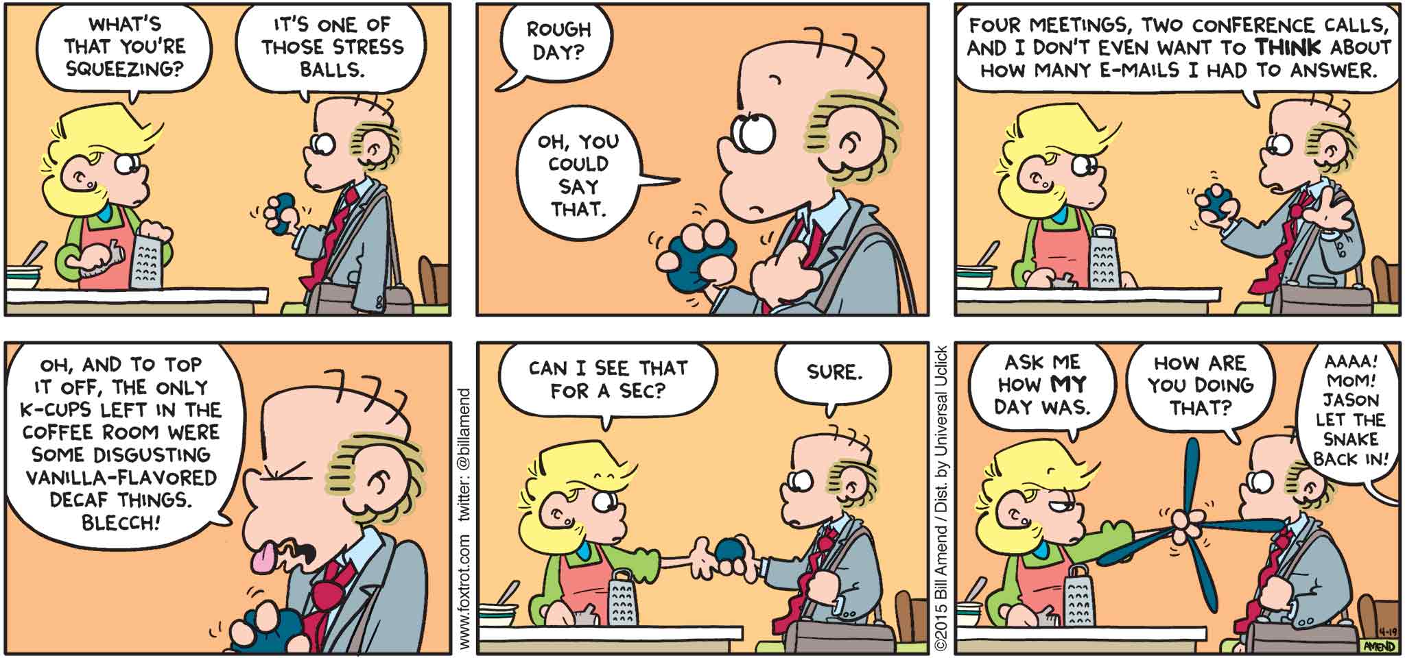 FoxTrot by Bill Amend - "Squeezy Peezy" published April 19, 2015 - Andy: What's that you're squeezing? Roger: It's one of those stress balls. Andy: Rough day? Roger: Oh, you could say that. Four meetings, two conference calls, and I don't even want to THINK about how many e-mails I had to answer. Oh, and to top it off, the only k-cups left in the coffee room were some disgusting vanilla-flavored decaf things. Blecch! Andy: Can I see that for a sec? Roger: Sure. Andy: Ask me how MY day was. Roger: How are you doing that? Kid: AAAA! Mom! Jason let the snake back in!
