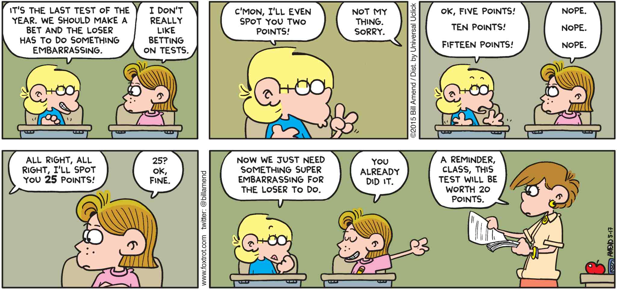 FoxTrot by Bill Amend - "Pointless" published May 17, 2015 - Jason: It's the last test of the year. We should make a best and the loser has to do something embarrassing. Eileen: I don't really like betting on tests. Jason: C'mon, I'll even spot you two points. Eileen: Not my thing. Sorry. Jason: Ok, five points! Ten points! Fifteen points! Eileen: Nope. Nope. Nope. Jason: All right, all right, I'll spot you 25 points! Eileen: 25? Ok, fine. Jason: Now we just need something super embarrassing for the loser to do. Eileen: You already did it. Teacher: A reminder, class, this test will be worth 20 points.