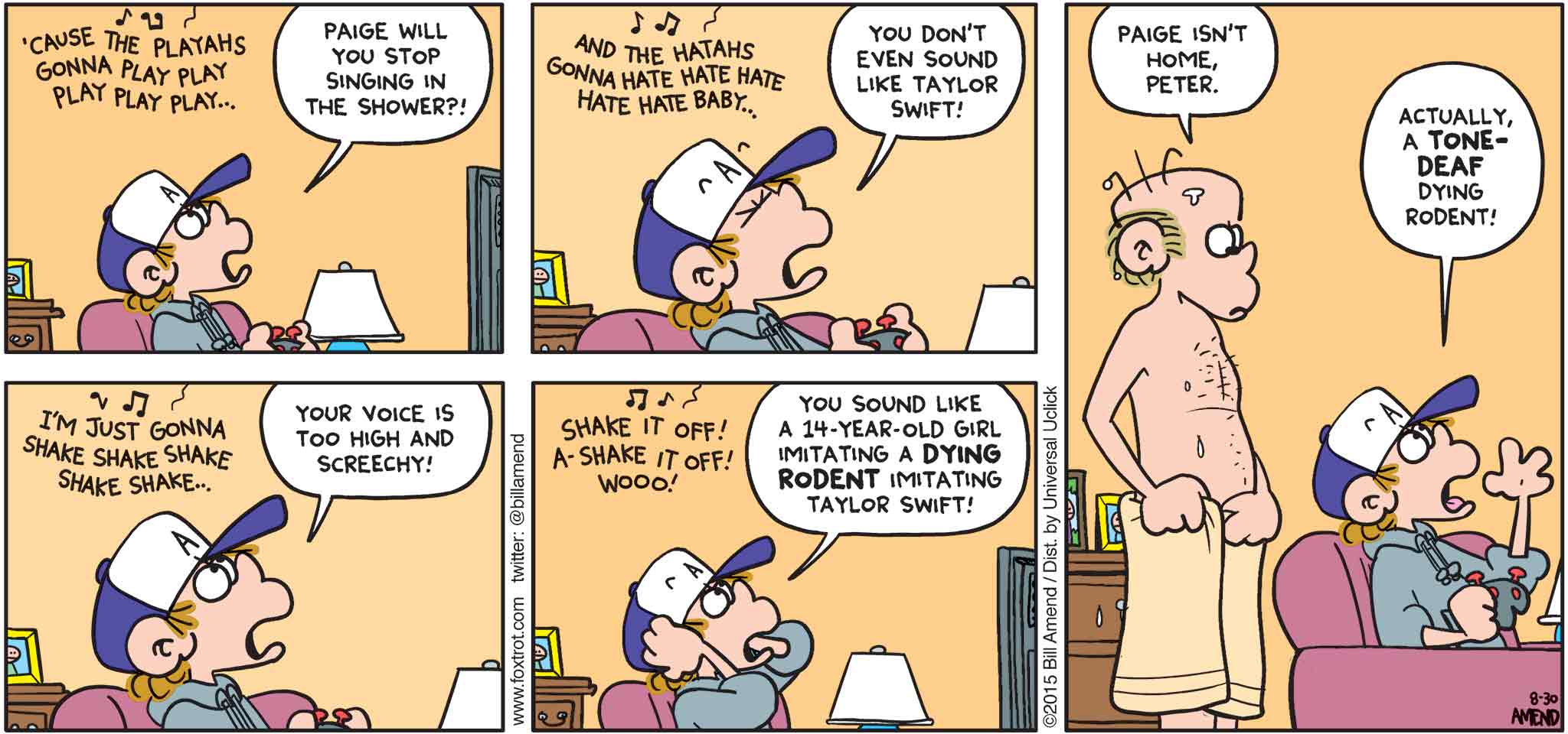 FoxTrot by Bill Amend - "Shakin’ It Way Off" published August 30, 2015 - Roger: 'Cause the playahs gonna play play play play play... Peter: Paige will you stop singing in the shower?! Roger: And the hatahs gonna hate hate hate hate hate baby... Peter: You don't even sound like Taylor Swift! Roger: I'm just gonna shake shake shake shake shake... Peter: Your voice is too high and screechy! Roger: Shake it off! A-shake it off! Woo! Peter: You sound like a 14-year-old girl imitating a DYING RODENT imitating Taylor Swift! Roger: Paige isn't home, Peter. Peter: Actually, a tone-deaf dying rodent!