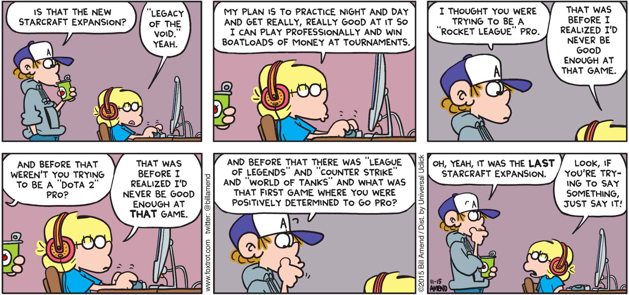 FoxTrot by Bill Amend - "Try Hard" published November 15, 2015 - Peter: Is that the new Starcraft Expansion? Jason: "Legacy of the Void." Yeah. My plan is to practice night and day and get really, really good at it so I can play professionally and win boatloads of money at tournaments. Peter: I thought you were trying to be a "Rocket League" pro. Jason: That was before I realized I'd never be good enough at that game. Peter: And before that weren't you trying to be a "Dota 2" pro? Jason: That was before I realized I'd never be good enough at that game. Peter: And before that there was a "League of Legends" and "Counter Strike" and "World of Tanks" and what was the first game where you were positively determined to go pro? Oh, yeah, that was the LAST Starcraft Expansion. Jason: Look, if you're trying to say something just say it!