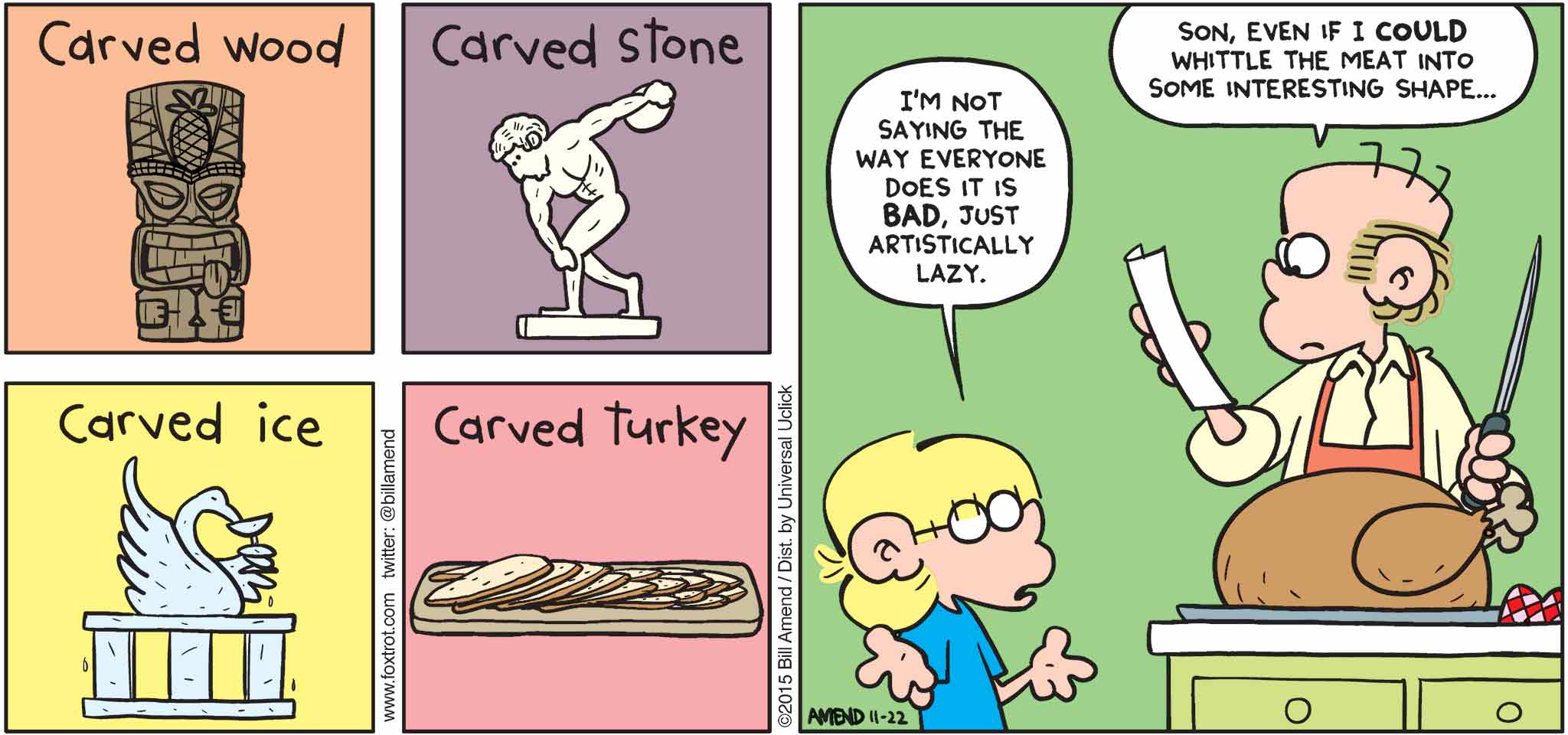 FoxTrot by Bill Amend - "Culinary Art" published November 22, 2015 - Carved Wood. Carved Stone. Carved Ice. Carved Turkey. Jason: I'm not saying the way everyone does it is bad, just artistically lazy. Roger: Son, even I could whittle the meat into some interesting shape...