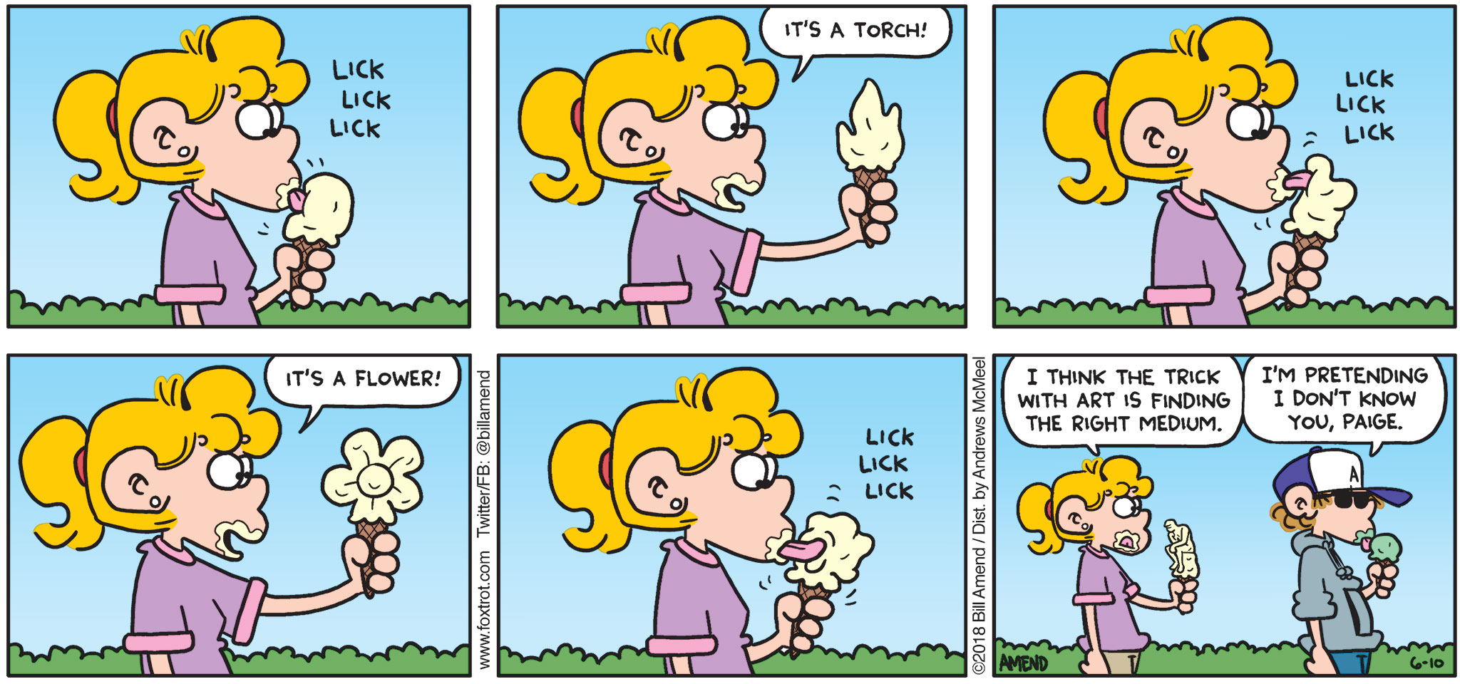 FoxTrot by Bill Amend - "The Right Medium" published June 10, 2018 - [Paige licks ice cream cone] Paige says: It's a torch! It's a flower! I think the trick with art is finding the right medium. Peter says: I'm pretending I don't know you, Paige.