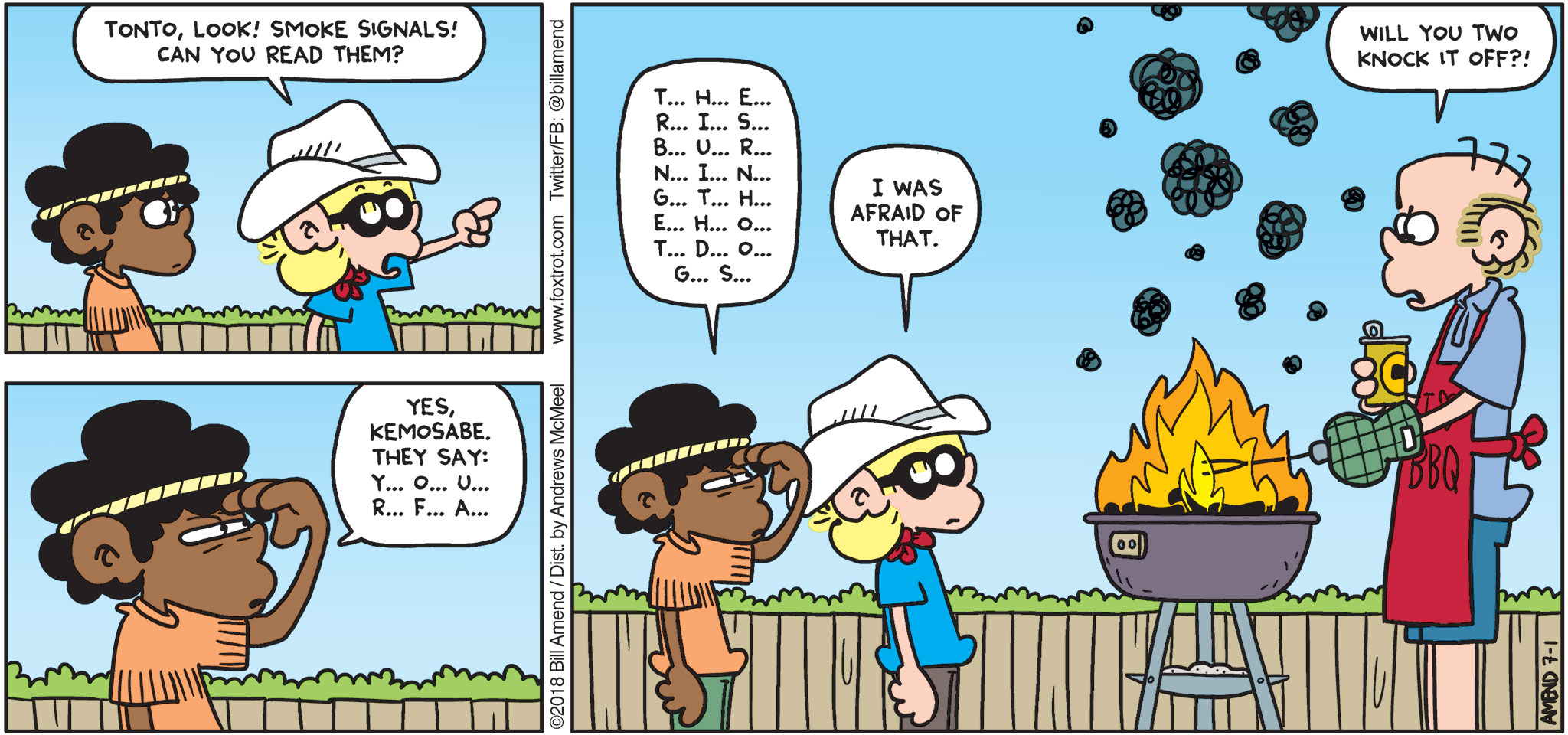 FoxTrot by Bill Amend - "Smoke Signals" published July 1, 2018 - Jason says: Tonto, look! Smoke signals! Can you read them? Marcus says: Yes, Kemosabe. They say: Y... O... U... R... F... A...T... H... E... R... I... S... B... U... R... N... I... N... G... T... H... E... H... O... T... D... O... G... S... Jason says: I was afraid of that. Roger says: Will you two knock it off?!