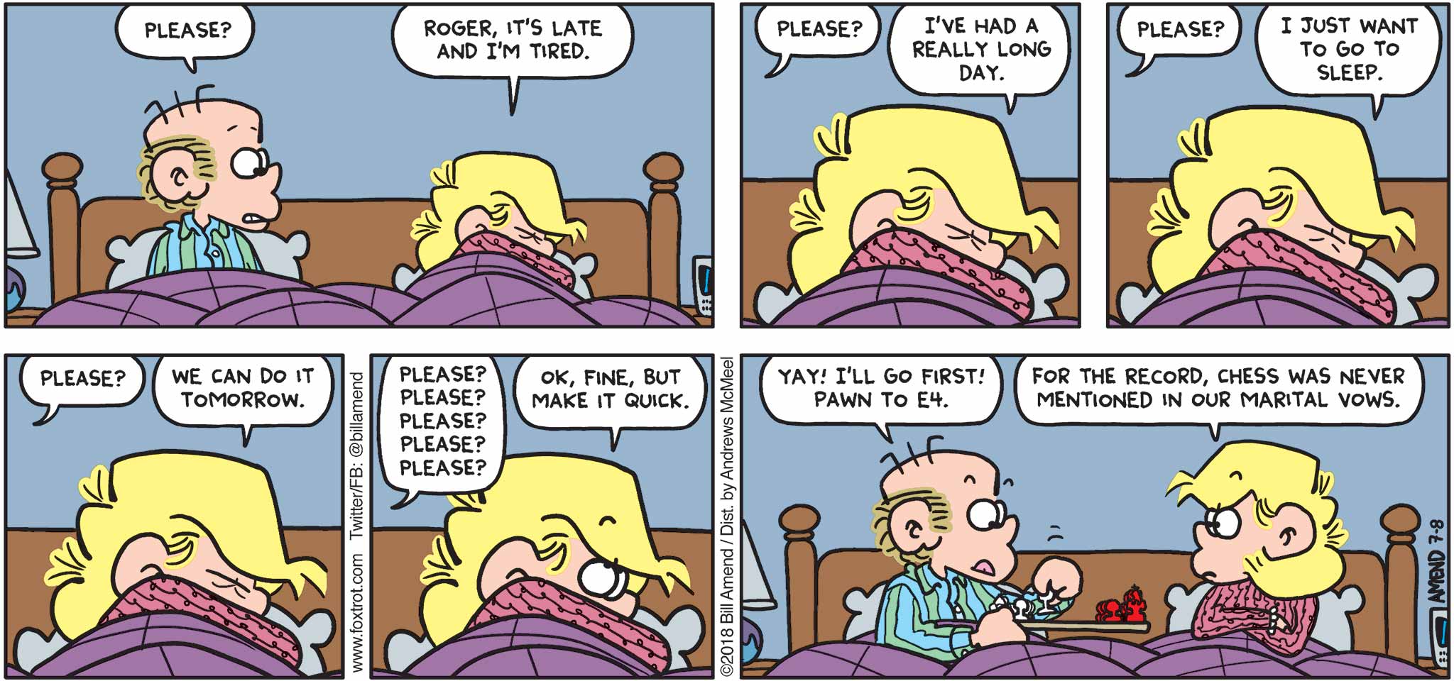 FoxTrot by Bill Amend - "Make It Quick" published July 8, 2018 - Roger says: Please? Andy says: Roger, it's late and I'm tired. Roger says: Please? Andy says: I've had a really long day. Roger says: Please? Andy says: I just want to go to sleep. Roger says: Please? Andy says: We can do it tomorrow. Roger says: Please? Please? Please? Please? Please? Andy says: Ok, fine, but make it quick. Roger says: Yay! I'll go first! Pawn to E4. Andy says: For the record, chess was never mentioned in our marital vows.