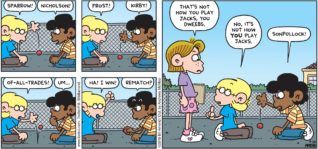 FoxTrot by Bill Amend - "Jacks" published September 23, 2018 - Jason says: Sparrow! Marcus says: Nicholson! Jason says: Frost! Marcus says: Kirby! Jason says: Of-All-Trades! Marcus says: Um... Jason says: Ha! I win! Marcus says: Rematch? Eileen says: That's now how you play Jacks, you dweebs. Jason says: No, it's not how YOU play Jacks. Marcus says: Sonpollock!