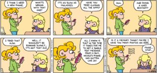 FoxTrot by Bill Amend - "Slow Phone" published September 30, 2018 - Paige says: I think I need a new phone. Andy says: What's wrong with that one? Paige says: It's as slow as molasses. Andy says: Have you tried closing all the apps? Paige says: Duh. Andy says: And doing a hard restart? Paige says: I tried that also. Andy says: Well, it shouldn't be running slowly... it's not that old. Paige says: All I know is that in the time it takes for me to get a single text message from a boy, Nicole's phone has gotten like 20! Is it a memory thing? Maybe I have too many photos on here. [Paige deletes several photos] Andy says: Paige ... Stop.