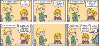 FoxTrot by Bill Amend - "Tuesday" published November 4, 2018 - Andy says: Is it Tuesday yet? Paige says: No, it's Sunday. Andy says: Is it Tuesday yet? Paige says: Uh, no, it's still Sunday. Andy says: Is it Tuesday yet? Paige says: I just told you, it's Sunday! S-U-N-D-A-Y! Andy says: Is it Tuesday yet? Paige says: It won't be Tuesday for two more days! Stop asking me! Andy says: Peter, is it Tuesday yet? Paige says: Mom's a little eager to vote this election. Peter says: Ya think?