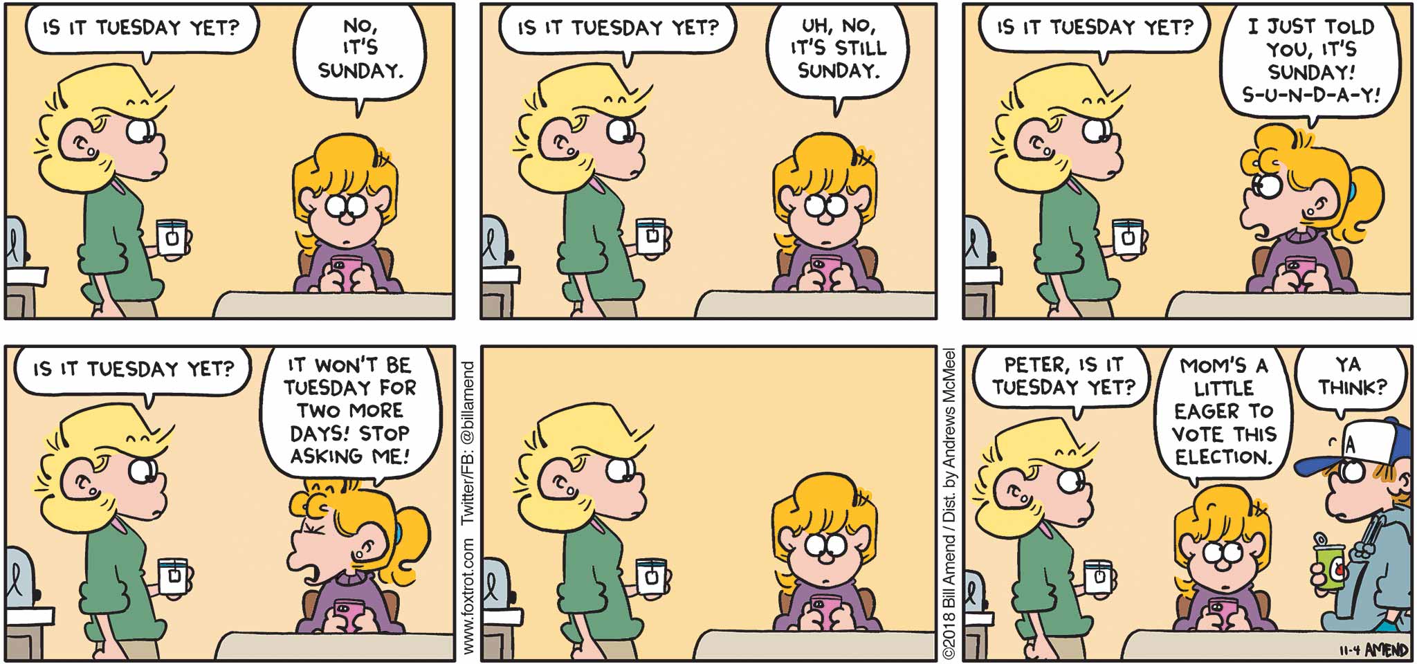 FoxTrot by Bill Amend - "Tuesday" published November 4, 2018 - Andy says: Is it Tuesday yet? Paige says: No, it's Sunday. Andy says: Is it Tuesday yet? Paige says: Uh, no, it's still Sunday. Andy says: Is it Tuesday yet? Paige says: I just told you, it's Sunday! S-U-N-D-A-Y! Andy says: Is it Tuesday yet? Paige says: It won't be Tuesday for two more days! Stop asking me! Andy says: Peter, is it Tuesday yet? Paige says: Mom's a little eager to vote this election. Peter says: Ya think?