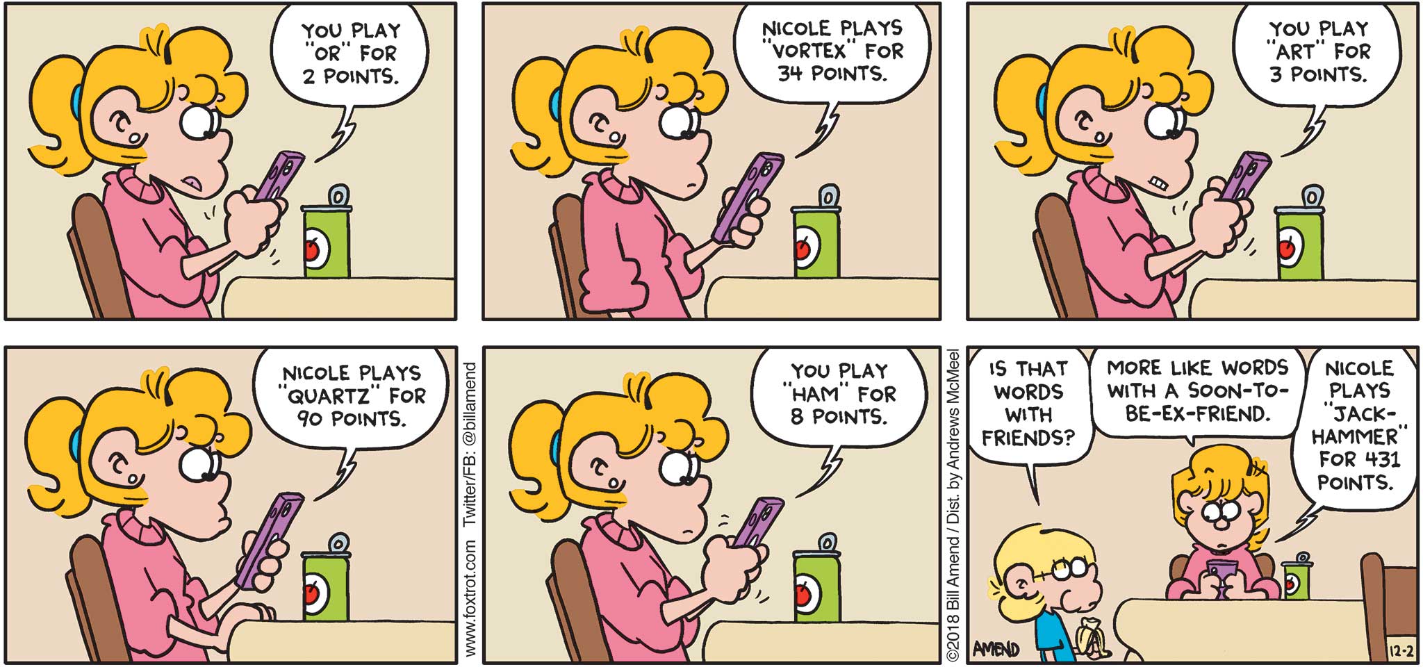 FoxTrot by Bill Amend - "Fightin' Words" published December 2, 2018 - [Paige playing Words With Friends on her phone against Nicole] Words With Friends says: You play "or" for 2 point. Nicole plays "vortex" for 34 points. You play "art" for 3 points. Nicole plays "quartz" for 90 points. You play "ham" for 8 points. Jason says: Is that Words With Friends? Paige says: More like Words With A Soon-To-Be-Ex-Friend. Words With Friends says: Nicole plays "jackhammer" for 431 points. 