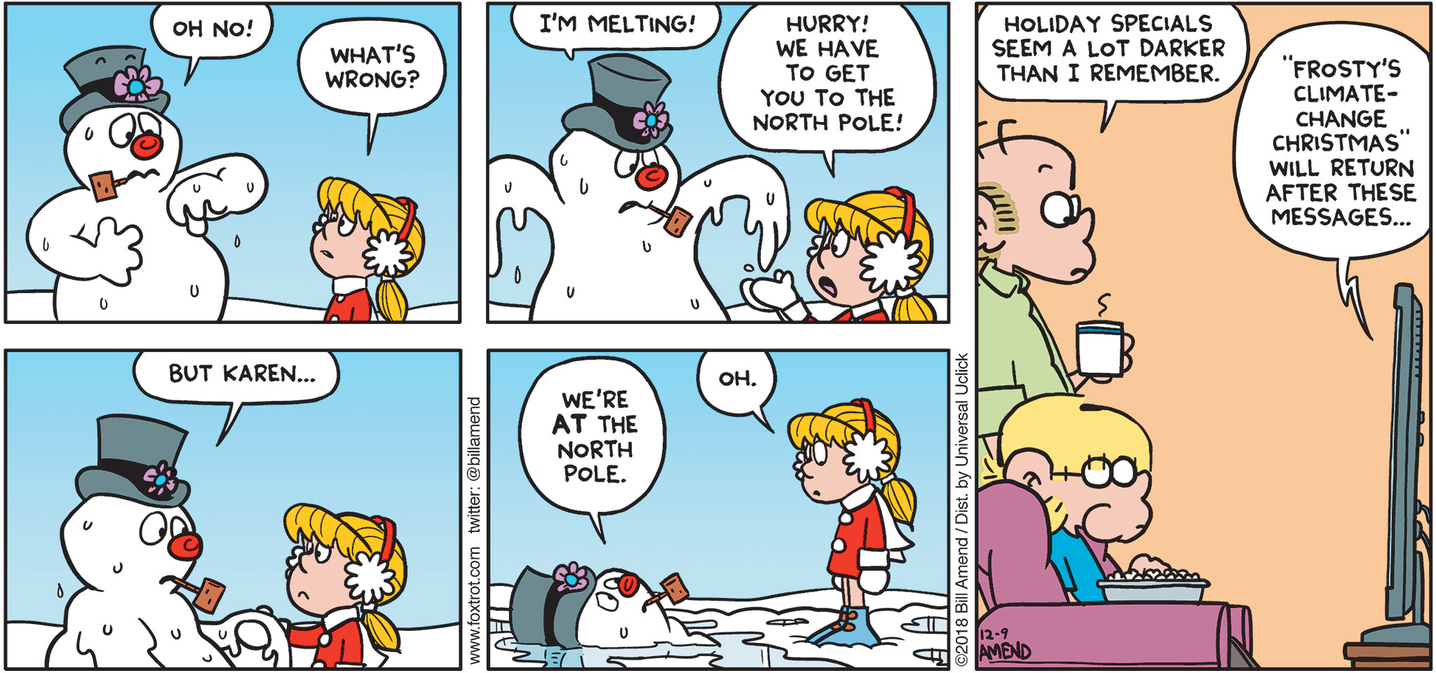 FoxTrot by Bill Amend - "Not So Frosty" published December 9, 2018 - [Jason and Roger watching Frosty the Snowman holiday special on TV] Frosty says: OH NO! Karen says: What's wrong? Frosty says: I'm melting! Karen says: Hurry! We have to get to the North Pole! Frosty says: But Karen ... We're AT the North Pole. Karen says: Oh. Roger says: Holiday specials seem a lot darker than I remember. TV says: "Frosty's Climate-Change Christmas" will return after these messages...
