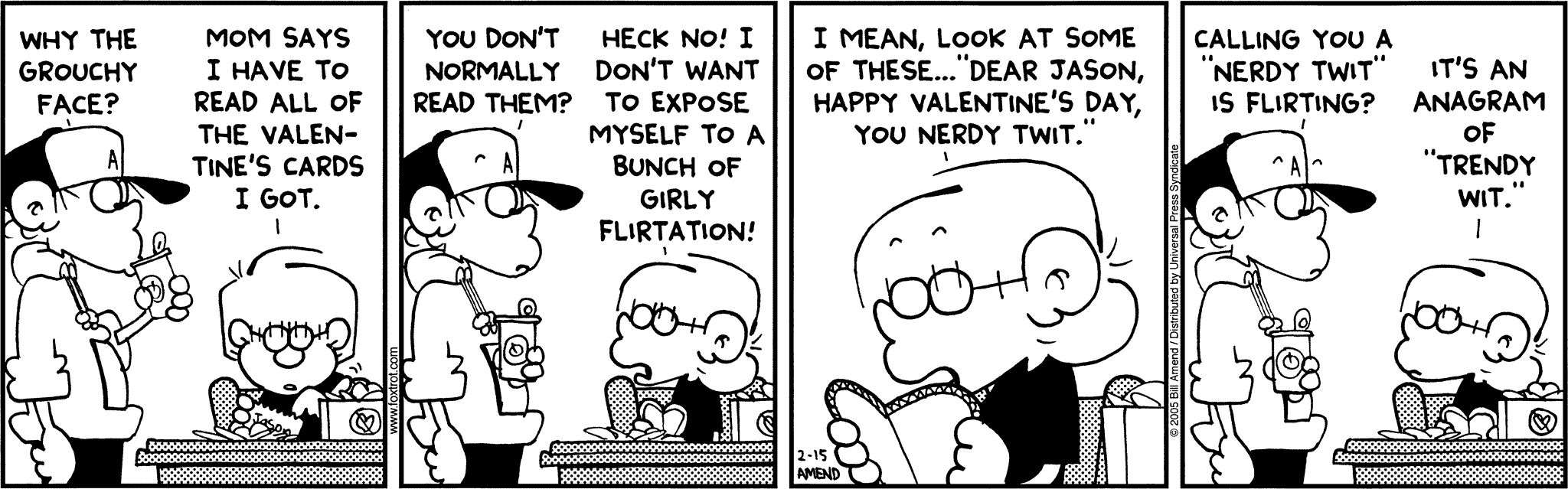 FoxTrot by Bill Amend - Peter: Why the grouchy face? Jason: Mom says I have to read all of the Valentine's cards I got. Peter: You don't normally read them? Jason: Heck no! I don't want to expose myself to a bunch of girly flirtation! I mean, look at some of these... "Dear Jason, Happy Valentine's Day, you nerdy twit." Peter: Calling you a "nerdy twit" is flirting? Jason: It's an anagram of "trendy wit."