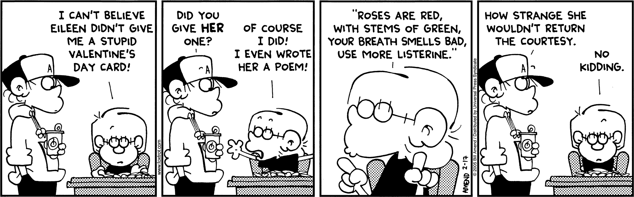 FoxTrot by Bill Amend - Jason: I can't believe Eileen didn't give me a stupid Valentine's Day card! Peter: Did you give her one? Jason: Of course I did! I even wrote her a poem! Jason: "Roses are red, with stems of green, your breath smells bad, use more listerine." Peter: How strange she would return the courtesy. Jason: No kidding.